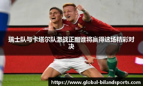 瑞士队与卡塔尔队激战正酣谁将赢得这场精彩对决